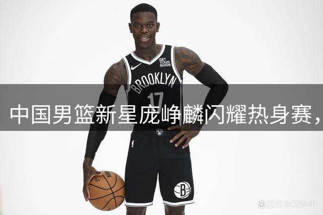 中国男篮新星庞峥麟闪耀热身赛，后场未来可期