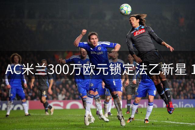AC米兰300万欧元锁定法乙新星 18岁左脚中卫将成防线新血
